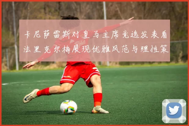 卡尼萨雷斯对皇马主席竞选发表看法里克尔梅展现优雅风范与理性策略