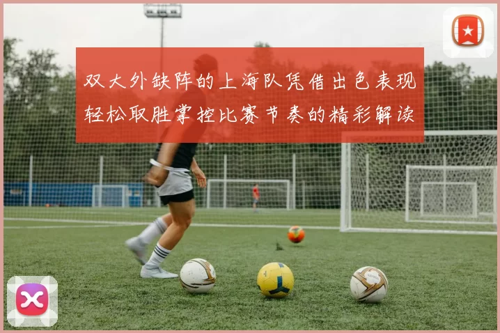 双大外缺阵的上海队凭借出色表现轻松取胜掌控比赛节奏的精彩解读
