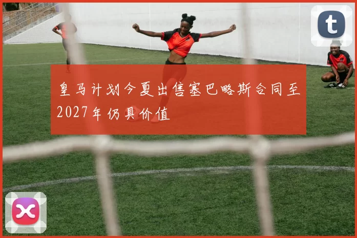 皇马计划今夏出售塞巴略斯合同至2027年仍具价值