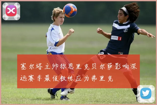 塞尔塔主帅称恩里克贝尔萨影响深远赛季最佳教练应为弗里克