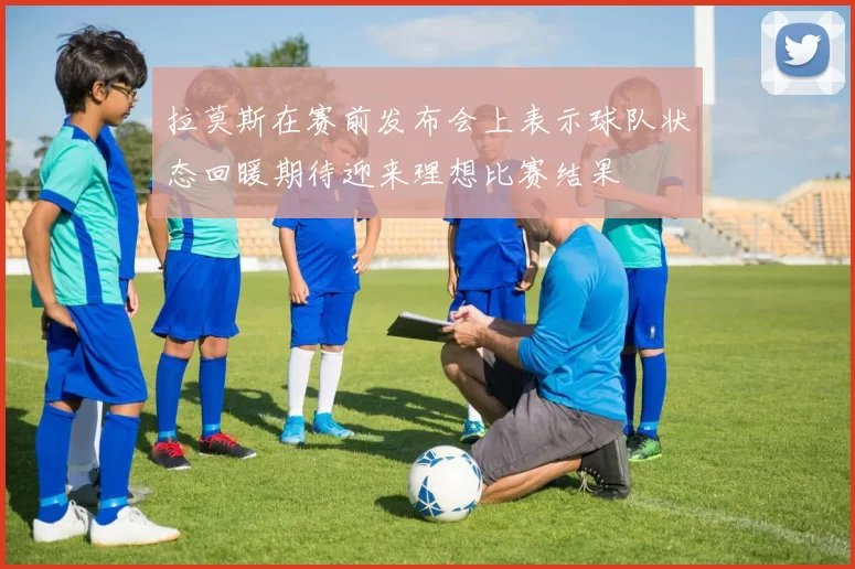 拉莫斯在赛前发布会上表示球队状态回暖期待迎来理想比赛结果