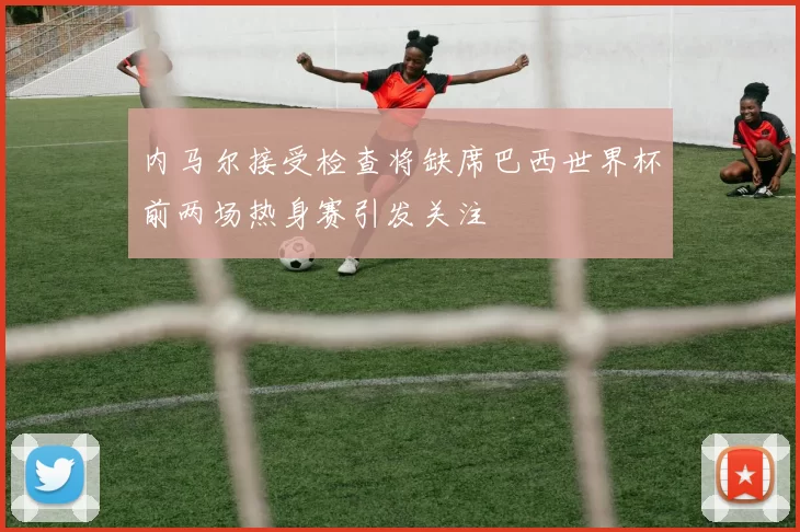 内马尔接受检查将缺席巴西世界杯前两场热身赛引发关注