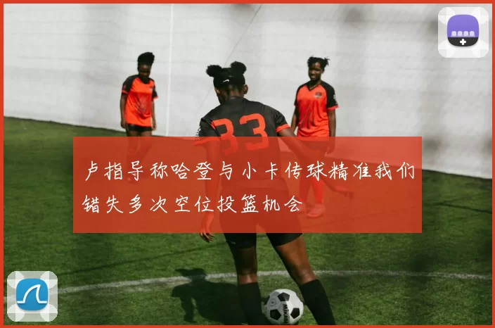 卢指导称哈登与小卡传球精准我们错失多次空位投篮机会