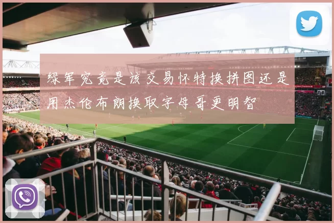 绿军究竟是该交易怀特换拼图还是用杰伦布朗换取字母哥更明智