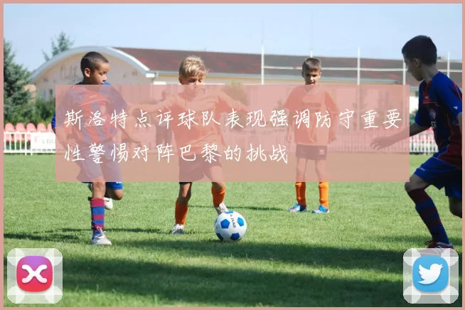 斯洛特点评球队表现强调防守重要性警惕对阵巴黎的挑战