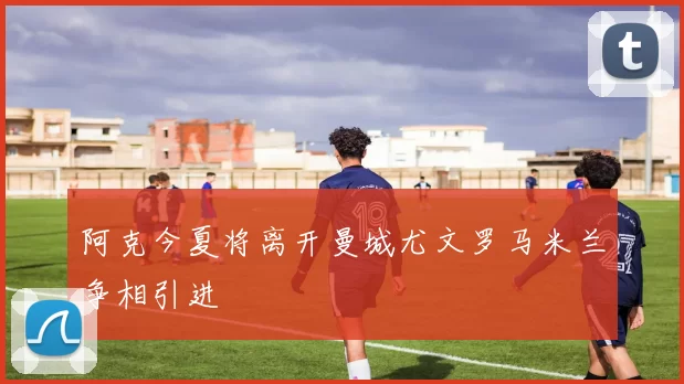 阿克今夏将离开曼城尤文罗马米兰争相引进