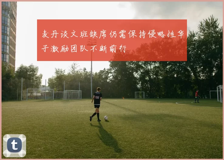 麦丹谈文班缺席仍需保持侵略性华子激励团队不断前行