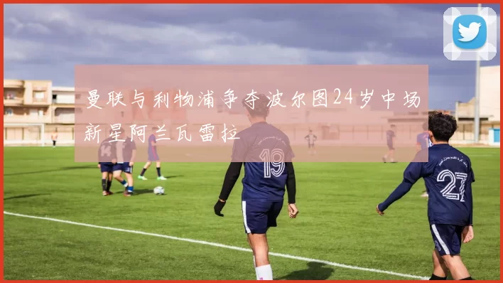 曼联与利物浦争夺波尔图24岁中场新星阿兰瓦雷拉